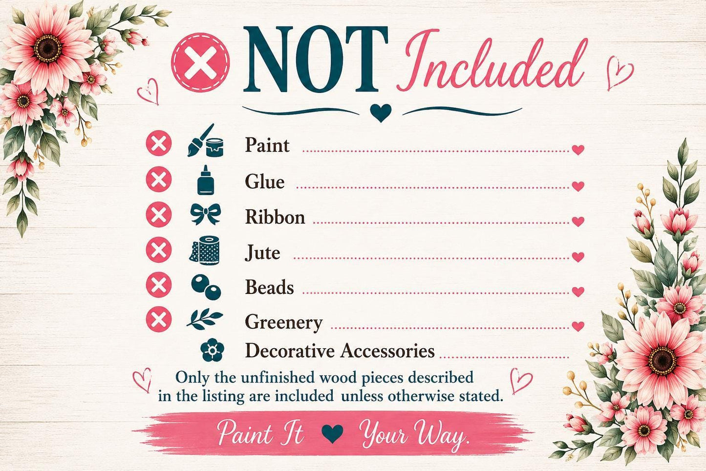 The image is a list of items that are not included, with a floral border and a "NOT Included" text. The list includes items such as paint, glue, ribbon, jute, beads, greenery, and decorative accessories. The text "Only the unfinished wood pieces described in the listing are included unless otherwise stated." is also present. The image does not contain any text that can be described in more detail, and it is a single image with no additional elements or descriptions.