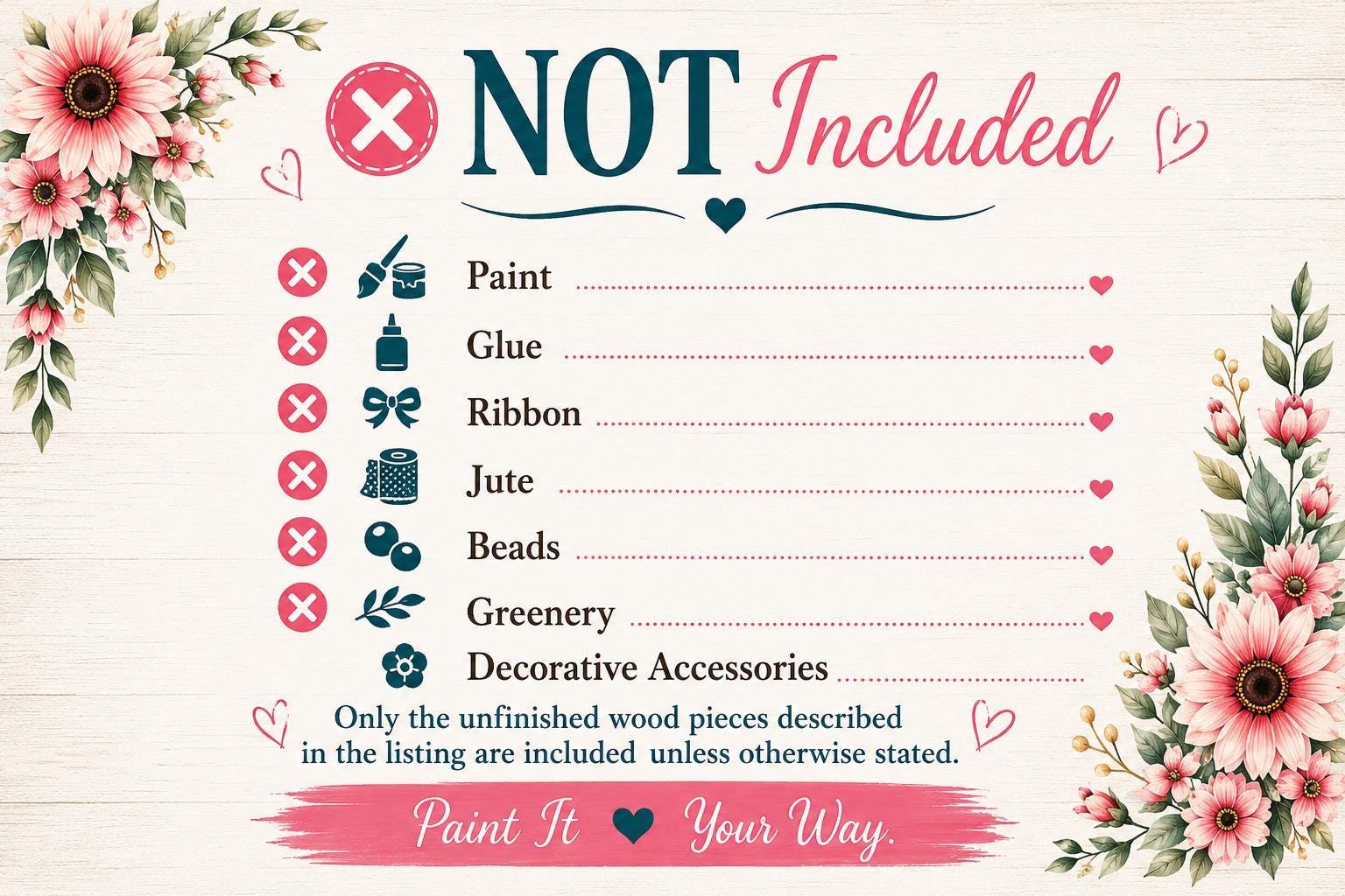 The image is a list of items that are not included, with a floral border and a "NOT Included" text. The list includes items such as paint, glue, ribbon, jute, beads, greenery, and decorative accessories. The text "Only the unfinished wood pieces described in the listing are included unless otherwise stated." is also present. The image does not contain any text that can be described in more detail, and it is a single image with no additional elements or descriptions.