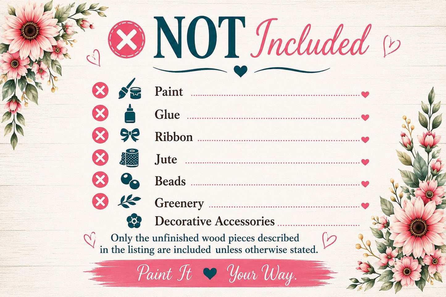 The image is a list of items that are not included, with a floral border and a "NOT Included" text. The list includes items such as paint, glue, ribbon, jute, beads, greenery, and decorative accessories. The text "Only the unfinished wood pieces described in the listing are included unless otherwise stated." is also present. The image does not contain any text that can be described in more detail, and it is a single image with no additional elements or descriptions.